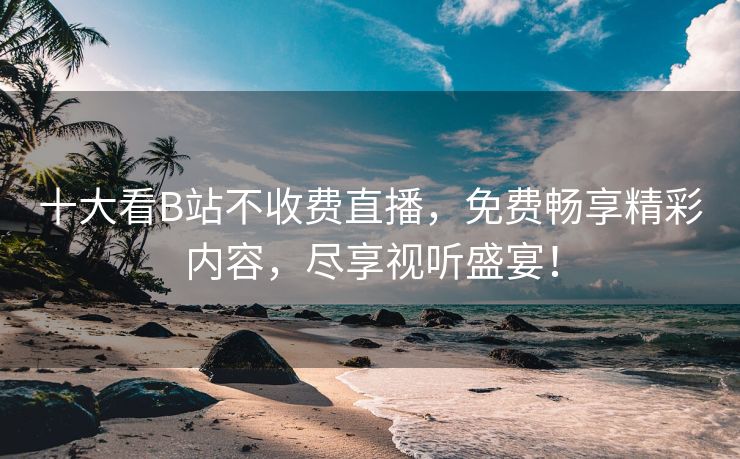 十大看B站不收费直播，免费畅享精彩内容，尽享视听盛宴！