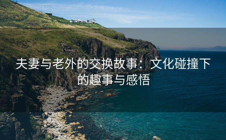 夫妻与老外的交换故事：文化碰撞下的趣事与感悟