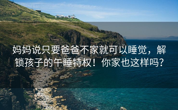 妈妈说只要爸爸不家就可以睡觉，解锁孩子的午睡特权！你家也这样吗？