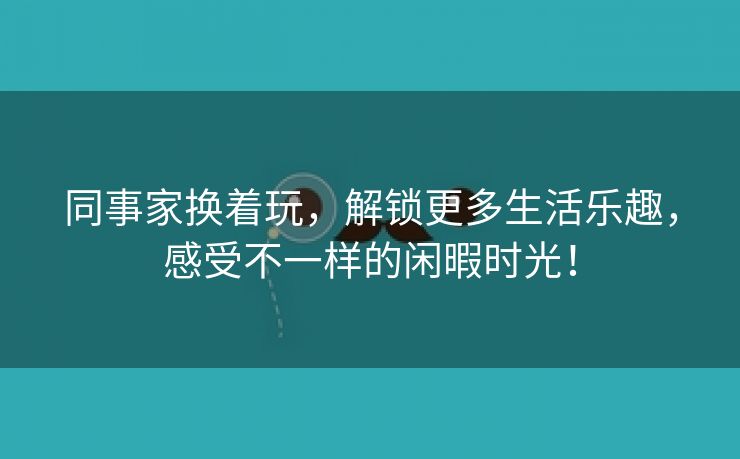 同事家换着玩，解锁更多生活乐趣，感受不一样的闲暇时光！