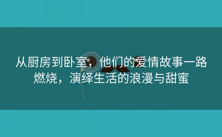 从厨房到卧室，他们的爱情故事一路燃烧，演绎生活的浪漫与甜蜜