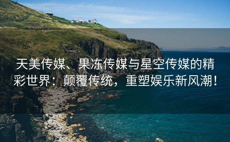 天美传媒、果冻传媒与星空传媒的精彩世界：颠覆传统，重塑娱乐新风潮！