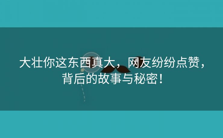 大壮你这东西真大，网友纷纷点赞，背后的故事与秘密！