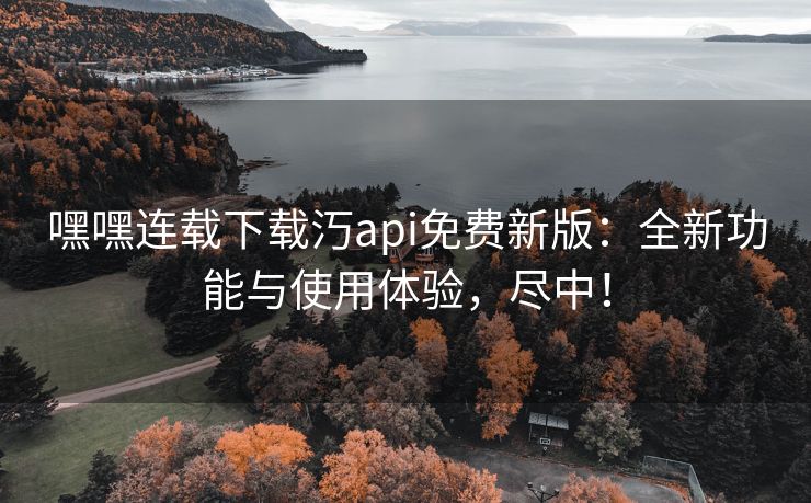 嘿嘿连载下载汅api免费新版：全新功能与使用体验，尽中！