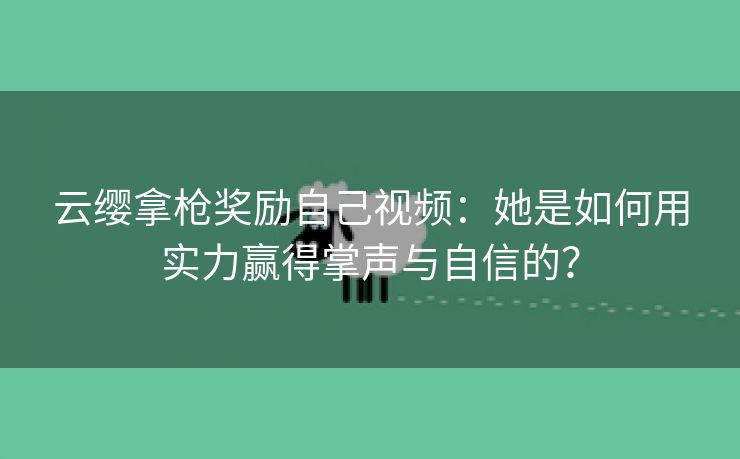 云缨拿枪奖励自己视频：她是如何用实力赢得掌声与自信的？