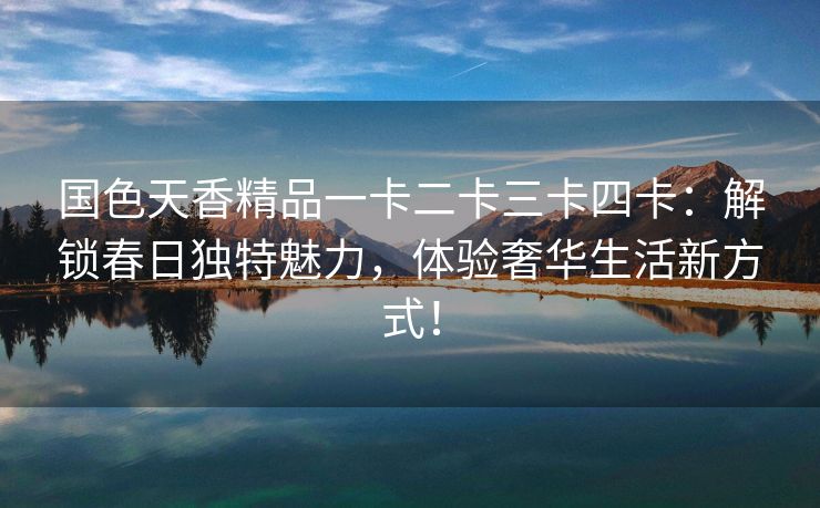 国色天香精品一卡二卡三卡四卡：解锁春日独特魅力，体验奢华生活新方式！