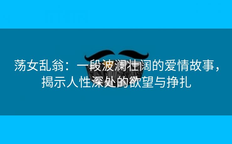 荡女乱翁：一段波澜壮阔的爱情故事，揭示人性深处的欲望与挣扎