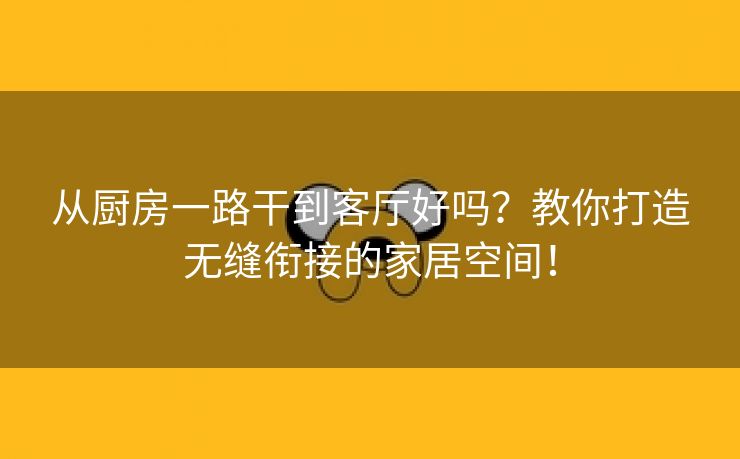 从厨房一路干到客厅好吗？教你打造无缝衔接的家居空间！