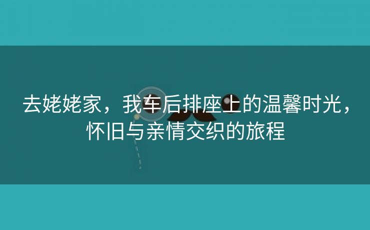 去姥姥家，我车后排座上的温馨时光，怀旧与亲情交织的旅程