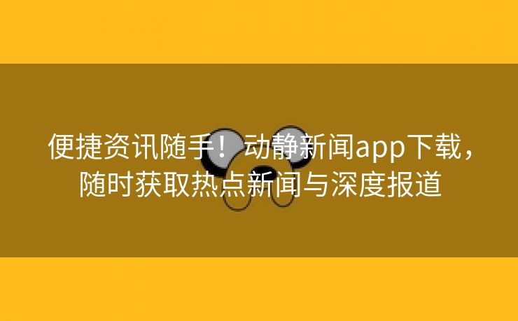 便捷资讯随手！动静新闻app下载，随时获取热点新闻与深度报道