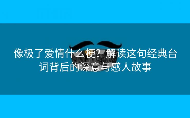 像极了爱情什么梗？解读这句经典台词背后的深意与感人故事