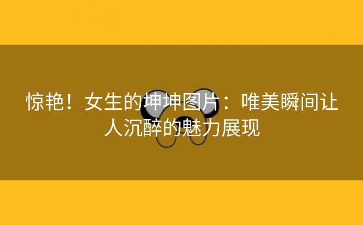 惊艳！女生的坤坤图片：唯美瞬间让人沉醉的魅力展现