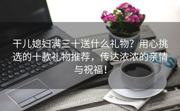 干儿媳妇满三十送什么礼物？用心挑选的十款礼物推荐，传达浓浓的亲情与祝福！