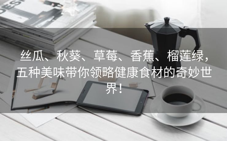 丝瓜、秋葵、草莓、香蕉、榴莲绿，五种美味带你领略健康食材的奇妙世界！