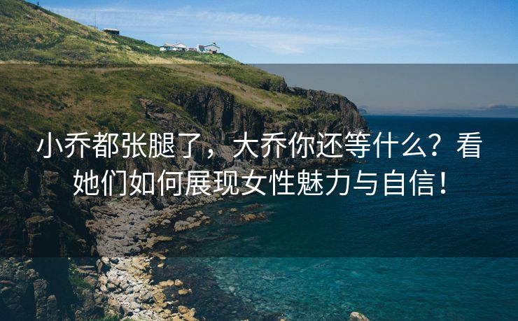 小乔都张腿了，大乔你还等什么？看她们如何展现女性魅力与自信！