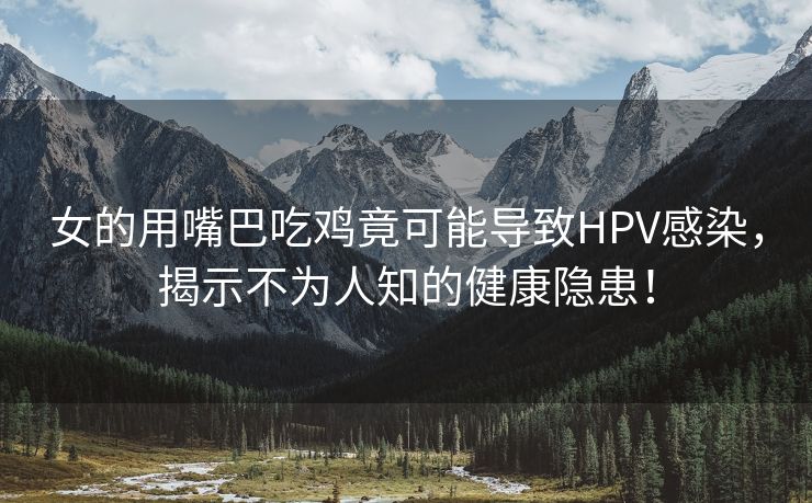 女的用嘴巴吃鸡竟可能导致HPV感染，揭示不为人知的健康隐患！