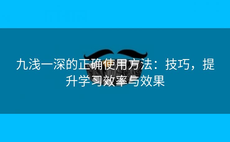 九浅一深的正确使用方法：技巧，提升学习效率与效果