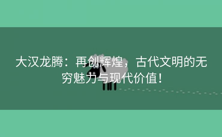 大汉龙腾：再创辉煌，古代文明的无穷魅力与现代价值！