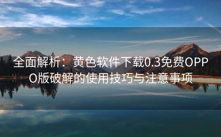 全面解析：黄色软件下载0.3免费OPPO版破解的使用技巧与注意事项