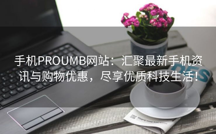 手机PROUMB网站：汇聚最新手机资讯与购物优惠，尽享优质科技生活！