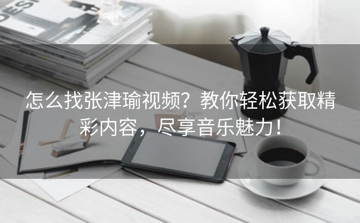 怎么找张津瑜视频？教你轻松获取精彩内容，尽享音乐魅力！