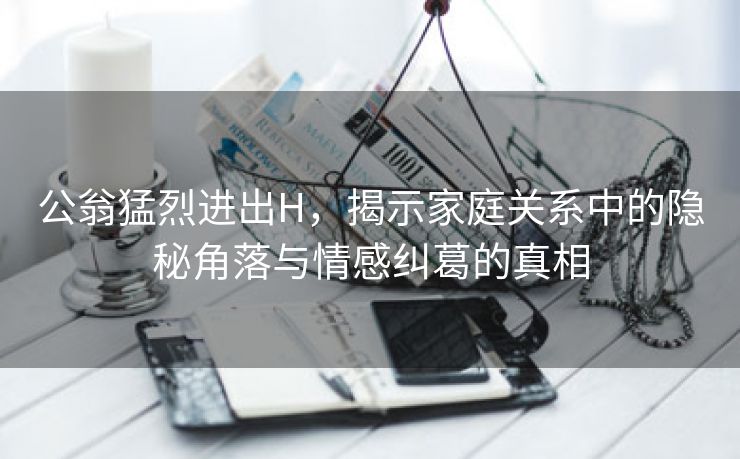 公翁猛烈进出H，揭示家庭关系中的隐秘角落与情感纠葛的真相