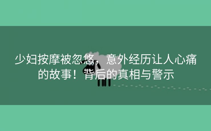 少妇按摩被忽悠，意外经历让人心痛的故事！背后的真相与警示