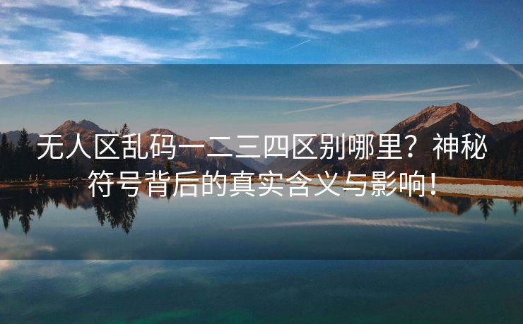 无人区乱码一二三四区别哪里？神秘符号背后的真实含义与影响！