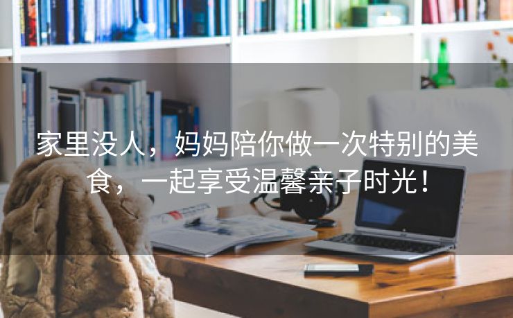 家里没人，妈妈陪你做一次特别的美食，一起享受温馨亲子时光！