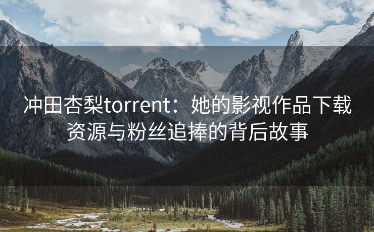 冲田杏梨torrent：她的影视作品下载资源与粉丝追捧的背后故事