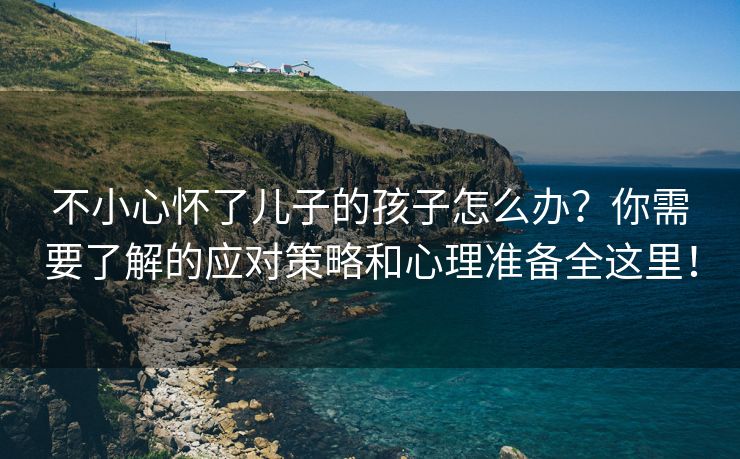 不小心怀了儿子的孩子怎么办？你需要了解的应对策略和心理准备全这里！