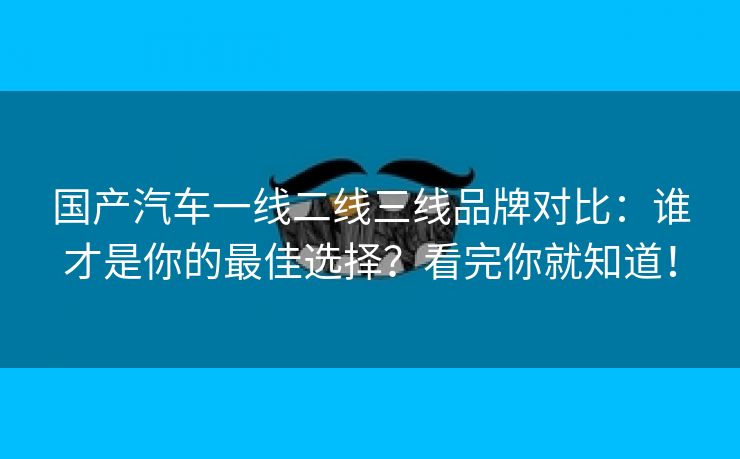 国产汽车一线二线三线品牌对比：谁才是你的最佳选择？看完你就知道！