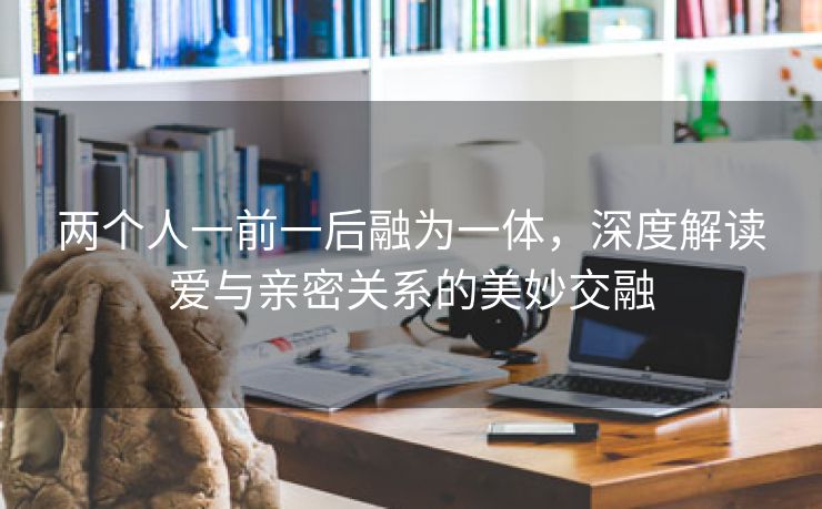 两个人一前一后融为一体，深度解读爱与亲密关系的美妙交融