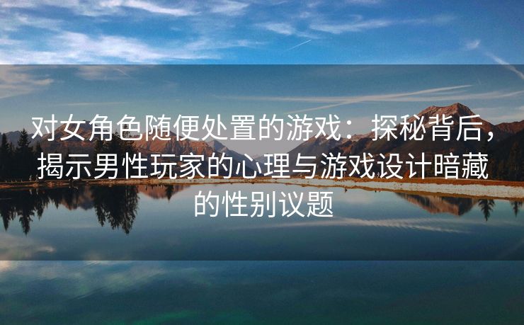 对女角色随便处置的游戏：探秘背后，揭示男性玩家的心理与游戏设计暗藏的性别议题