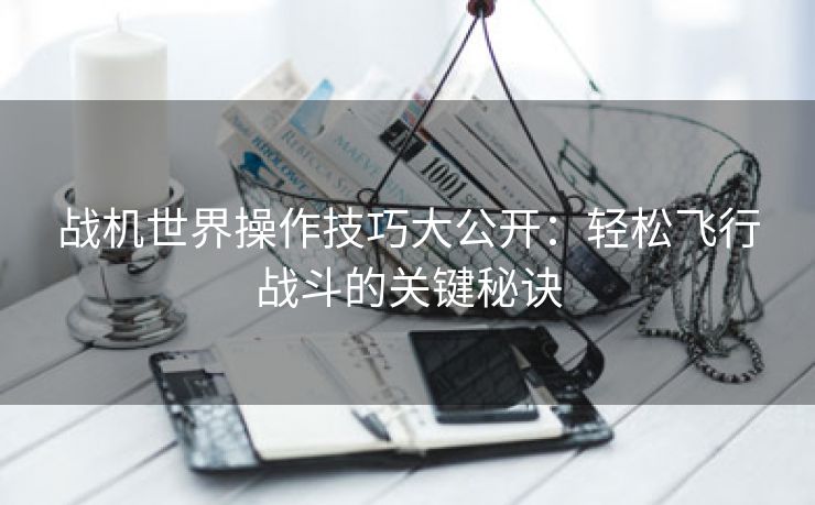 战机世界操作技巧大公开：轻松飞行战斗的关键秘诀