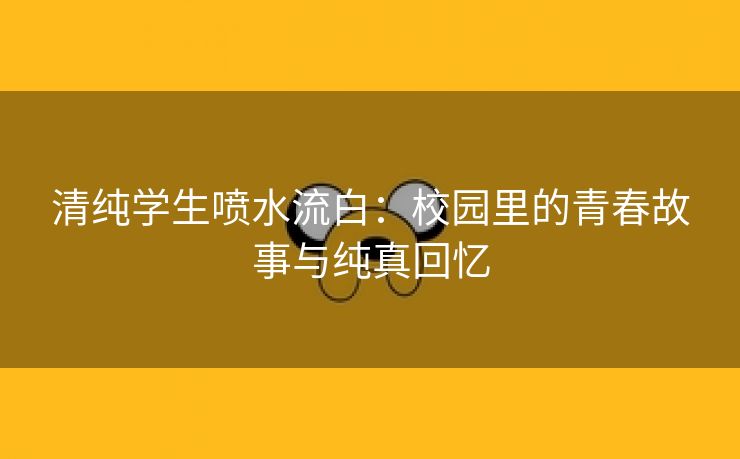 清纯学生喷水流白：校园里的青春故事与纯真回忆