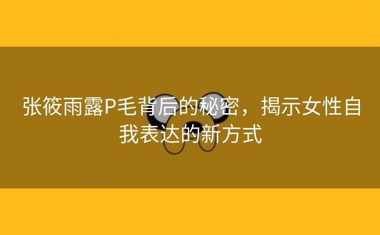 张筱雨露P毛背后的秘密，揭示女性自我表达的新方式