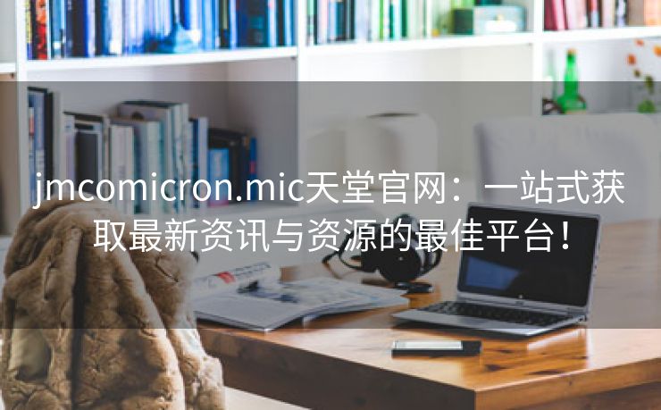 jmcomicron.mic天堂官网：一站式获取最新资讯与资源的最佳平台！