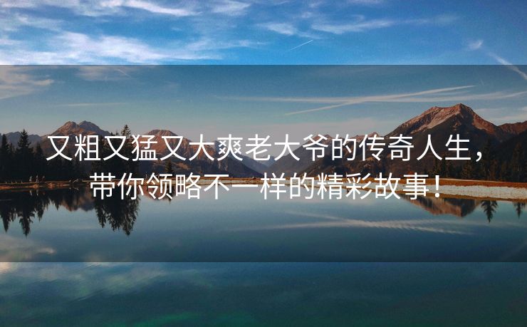 又粗又猛又大爽老大爷的传奇人生，带你领略不一样的精彩故事！