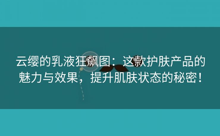 云缨的乳液狂飙图：这款护肤产品的魅力与效果，提升肌肤状态的秘密！