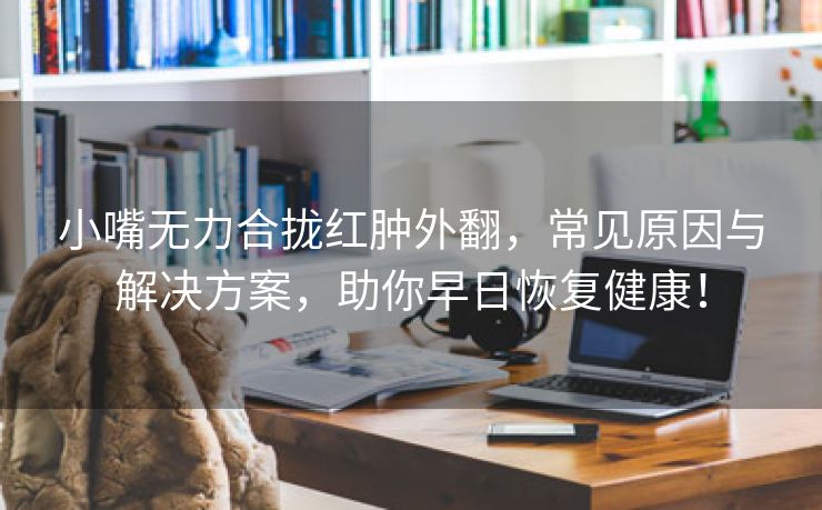 小嘴无力合拢红肿外翻，常见原因与解决方案，助你早日恢复健康！