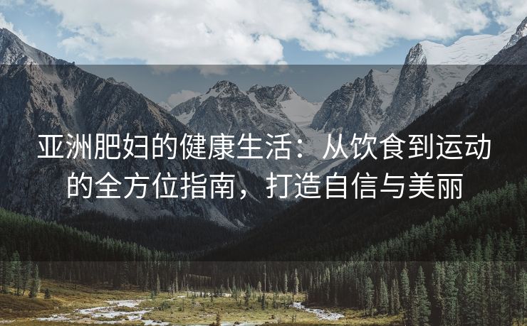 亚洲肥妇的健康生活：从饮食到运动的全方位指南，打造自信与美丽