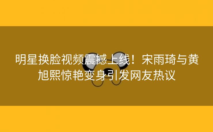明星换脸视频震撼上线！宋雨琦与黄旭熙惊艳变身引发网友热议