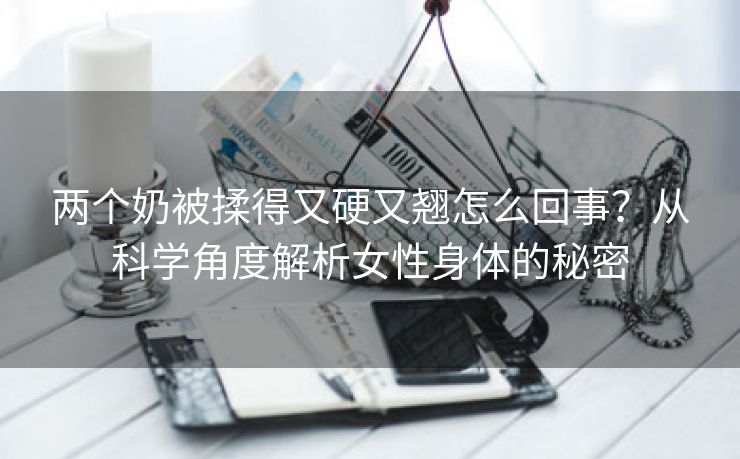 两个奶被揉得又硬又翘怎么回事？从科学角度解析女性身体的秘密
