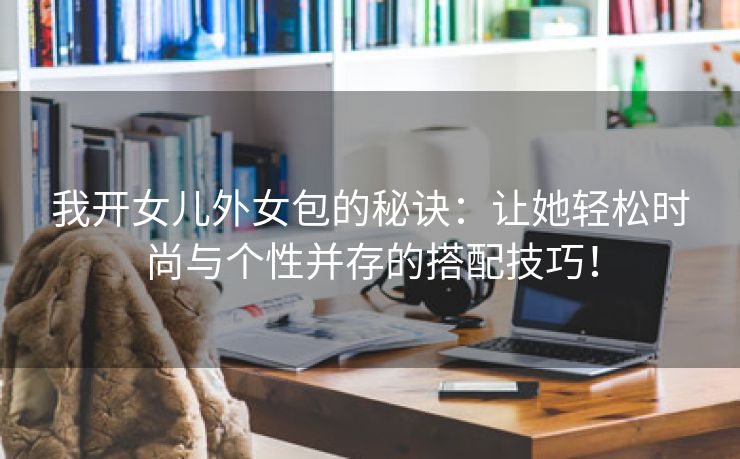 我开女儿外女包的秘诀：让她轻松时尚与个性并存的搭配技巧！