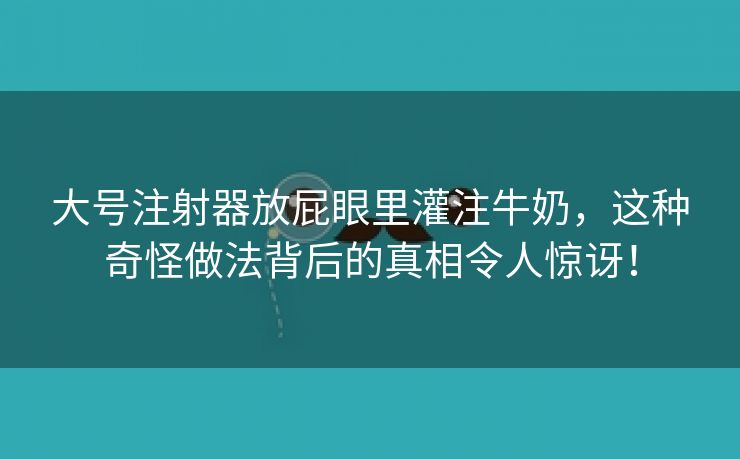 大号注射器放屁眼里灌注牛奶，这种奇怪做法背后的真相令人惊讶！