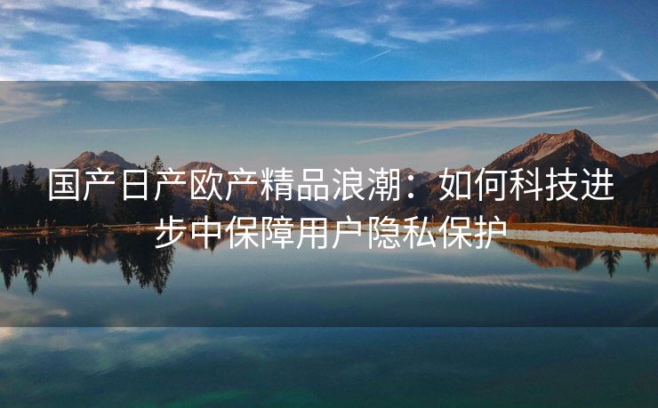 国产日产欧产精品浪潮：如何科技进步中保障用户隐私保护