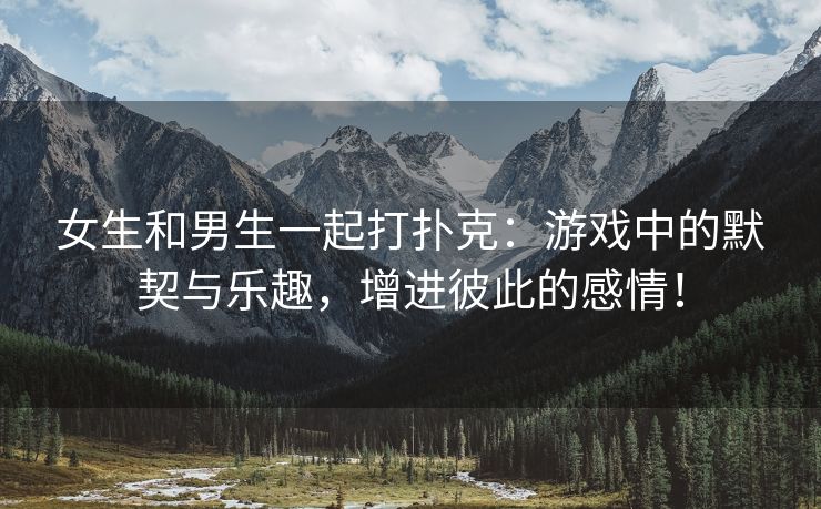 女生和男生一起打扑克：游戏中的默契与乐趣，增进彼此的感情！