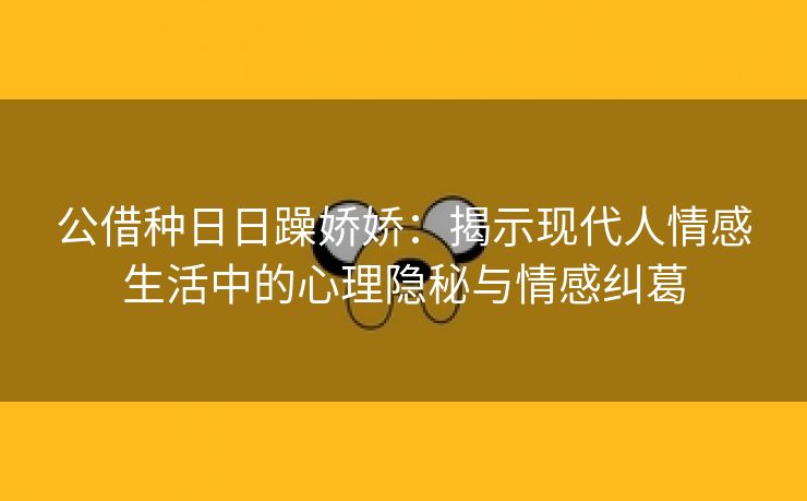 公借种日日躁娇娇：揭示现代人情感生活中的心理隐秘与情感纠葛