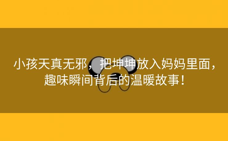 小孩天真无邪，把坤坤放入妈妈里面，趣味瞬间背后的温暖故事！